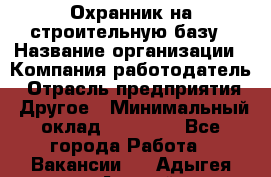 Охранник на строительную базу › Название организации ­ Компания-работодатель › Отрасль предприятия ­ Другое › Минимальный оклад ­ 26 000 - Все города Работа » Вакансии   . Адыгея респ.,Адыгейск г.